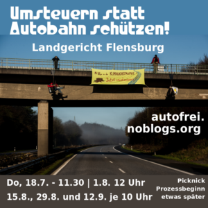 Text: Umsteruen statt Autobahn schützen - Landgericht Flensburg - autofrei.noblogs.org - Do, 18.7. 12.30 - 1.8. 12 Uhr , 15.8, 29.8. und 12.9. je 10 Uhr Picknick Prozess eine Stunde später - Bild: Im Hintergrund ist ein Bild zu sehen, bei der über einer leeren Autobahn ein Transparent gespannt ist, von einer Brücke herunter, daneben hängen zwei Menschen. Zwei weitere stehen oben auf der Brücke. Auf dem Transparent steht "Mit Vollgas in die Klimakatastrophe - jetzt umsteuern"